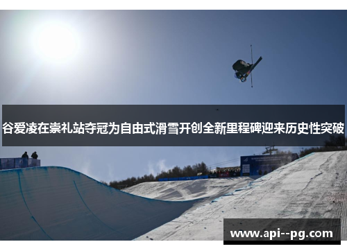 谷爱凌在崇礼站夺冠为自由式滑雪开创全新里程碑迎来历史性突破