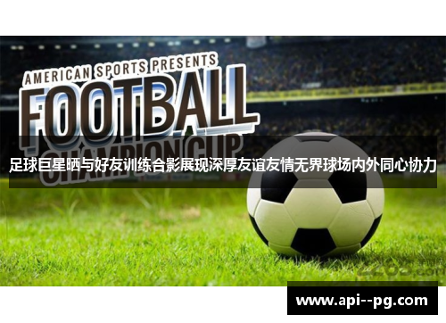 足球巨星晒与好友训练合影展现深厚友谊友情无界球场内外同心协力