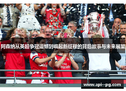 阿森纳从英超争冠遗憾到崛起新征程的背后故事与未来展望