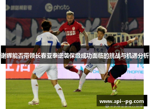 谢晖能否带领长春亚泰逆袭保级成功面临的挑战与机遇分析