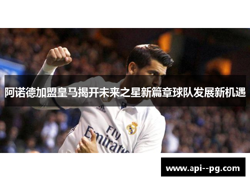 阿诺德加盟皇马揭开未来之星新篇章球队发展新机遇 阿诺德加盟皇马揭开未来之星新篇章球队发展新机遇