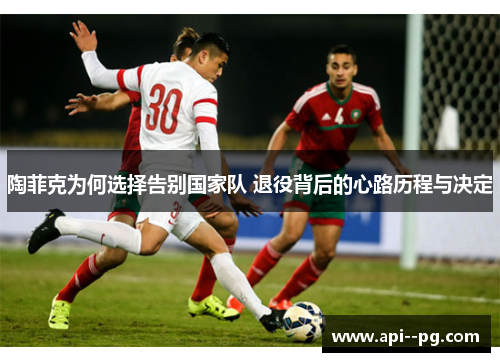 陶菲克为何选择告别国家队 退役背后的心路历程与决定 陶菲克为何选择告别国家队 退役背后的心路历程与决定
