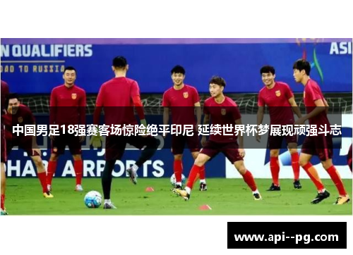 中国男足18强赛客场惊险绝平印尼 延续世界杯梦展现顽强斗志 中国男足18强赛客场惊险绝平印尼 延续世界杯梦展现顽强斗志