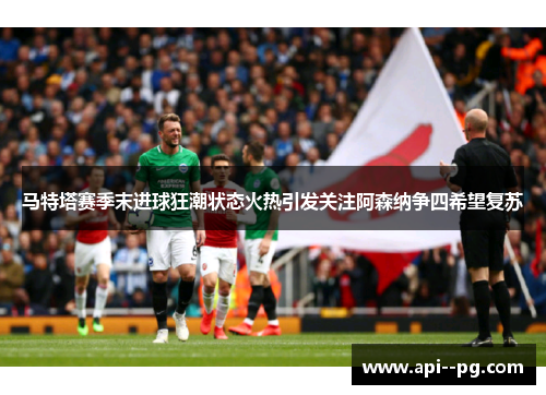 马特塔赛季末进球狂潮状态火热引发关注阿森纳争四希望复苏