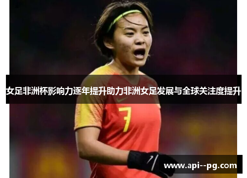 女足非洲杯影响力逐年提升助力非洲女足发展与全球关注度提升 女足非洲杯影响力逐年提升助力非洲女足发展与全球关注度提升