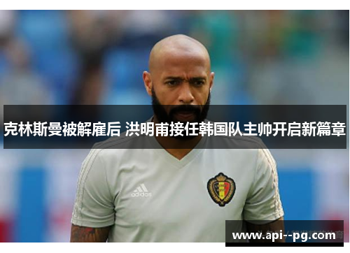 克林斯曼被解雇后 洪明甫接任韩国队主帅开启新篇章